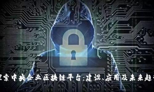 探索中央企业区块链平台:建设、应用及未来趋势